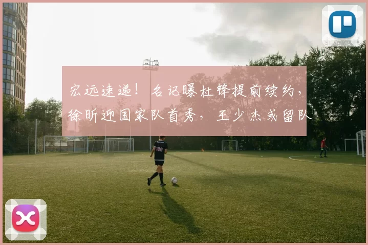 宏远速递!名记曝杜锋提前续约,徐昕迎国家队首秀,王少杰或留队