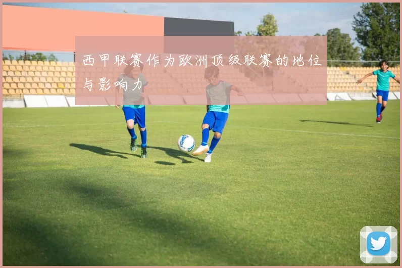 西甲联赛作为欧洲顶级联赛的地位与影响力