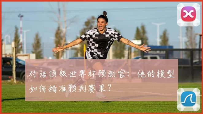 对话顶级世界杯预测官：他的模型如何精准预判赛果？