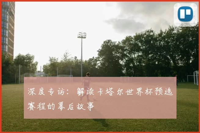 深度专访:解读卡塔尔世界杯预选赛程的幕后故事