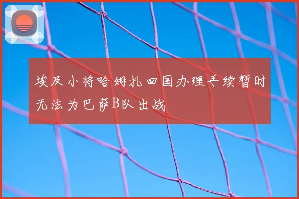 埃及小将哈姆扎回国办理手续暂时无法为巴萨B队出战