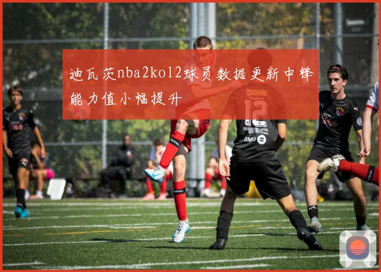 迪瓦茨nba2kol2球员数据更新中锋能力值小幅提升