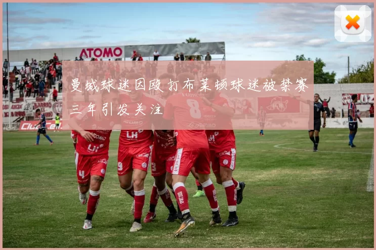 曼城球迷因殴打布莱顿球迷被禁赛三年引发关注