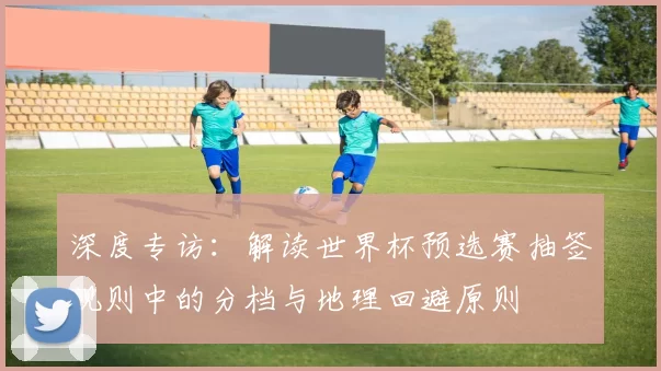 深度专访:解读世界杯预选赛抽签规则中的分档与地理回避原则