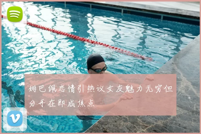 姆巴佩恋情引热议女友魅力无穷但分手在即成焦点