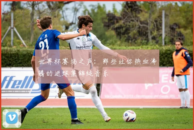 世界杯赛场之声：那些让你热血沸腾的进球集锦纯音乐