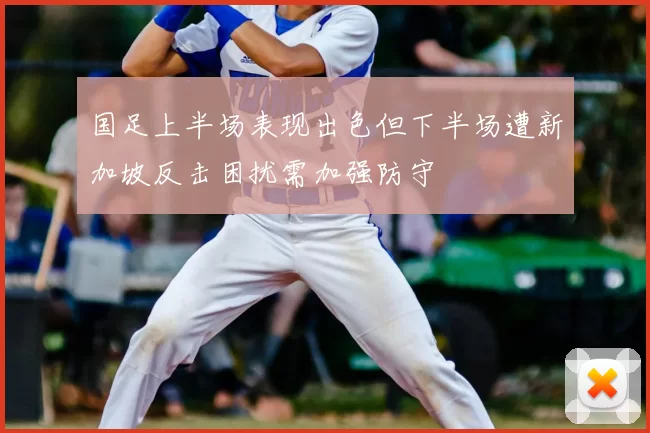 国足上半场表现出色但下半场遭新加坡反击困扰需加强防守