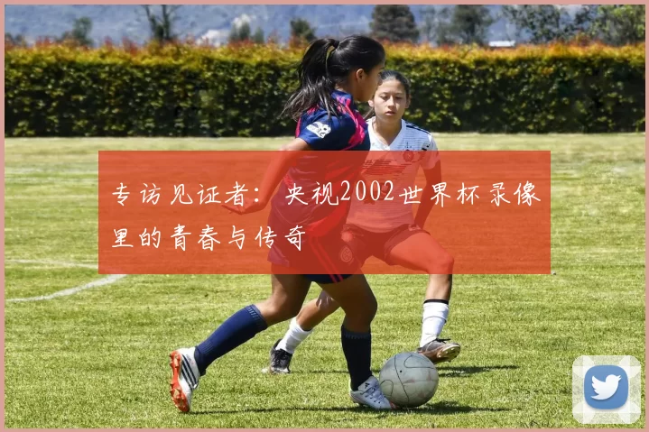 专访见证者：央视2002世界杯录像里的青春与传奇