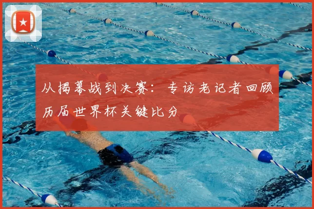 从揭幕战到决赛：专访老记者回顾历届世界杯关键比分