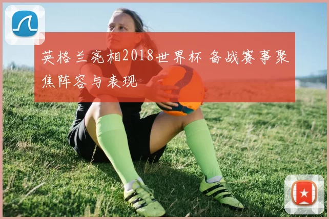 英格兰亮相2018世界杯 备战赛事聚焦阵容与表现