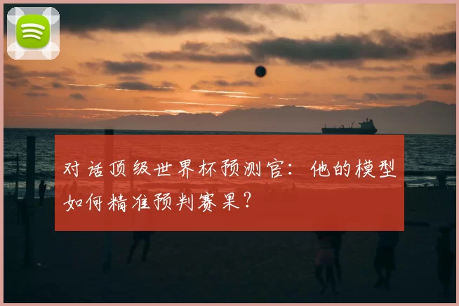 对话顶级世界杯预测官:他的模型如何精准预判赛果?