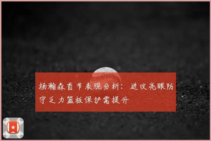 杨瀚森首节表现分析：进攻亮眼防守乏力篮板保护需提升