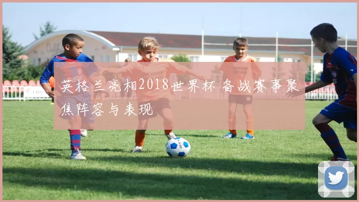 英格兰亮相2018世界杯 备战赛事聚焦阵容与表现