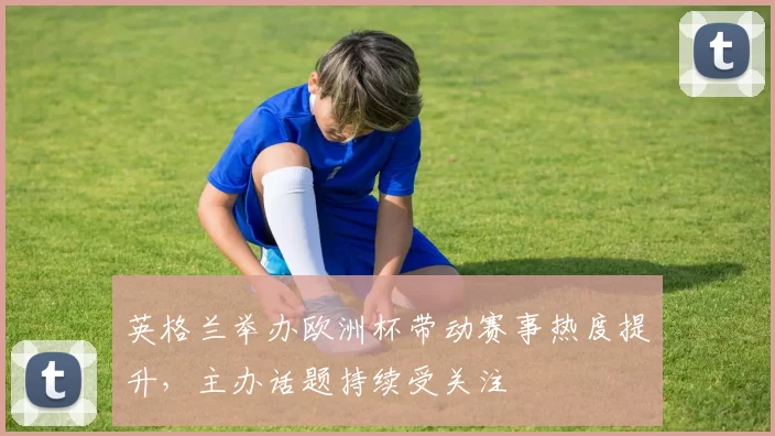 英格兰举办欧洲杯带动赛事热度提升,主办话题持续受关注
