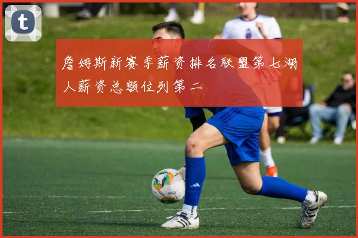 詹姆斯新赛季薪资排名联盟第七湖人薪资总额位列第二