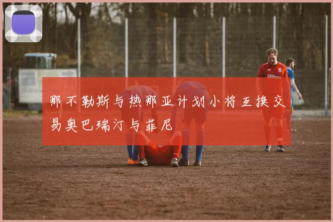 那不勒斯与热那亚计划小将互换交易奥巴瑞汀与菲尼