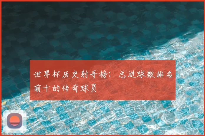 世界杯历史射手榜:总进球数排名前十的传奇球员