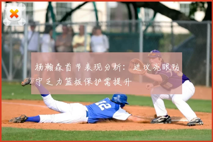 杨瀚森首节表现分析：进攻亮眼防守乏力篮板保护需提升