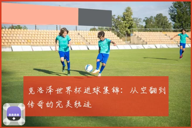 克洛泽世界杯进球集锦：从空翻到传奇的完美轨迹