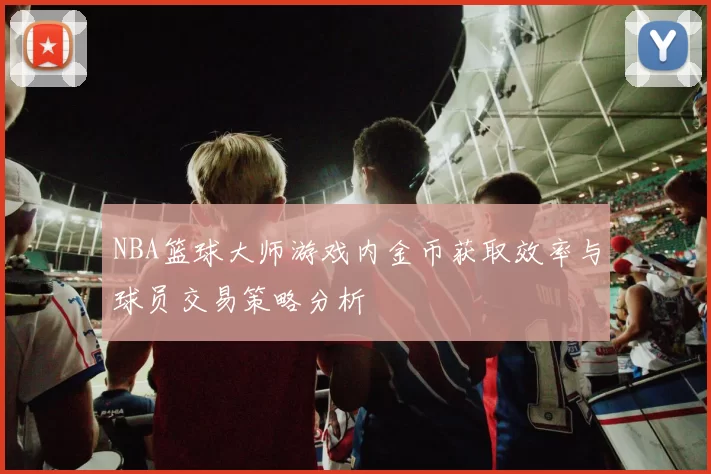 NBA篮球大师游戏内金币获取效率与球员交易策略分析
