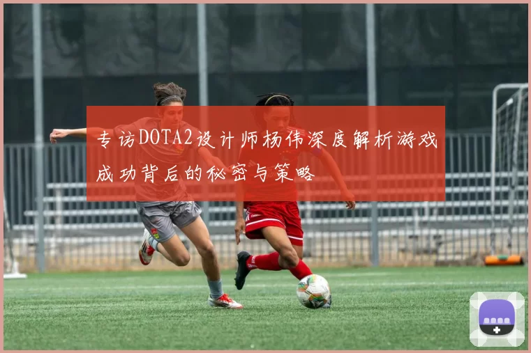 专访DOTA2设计师杨伟深度解析游戏成功背后的秘密与策略