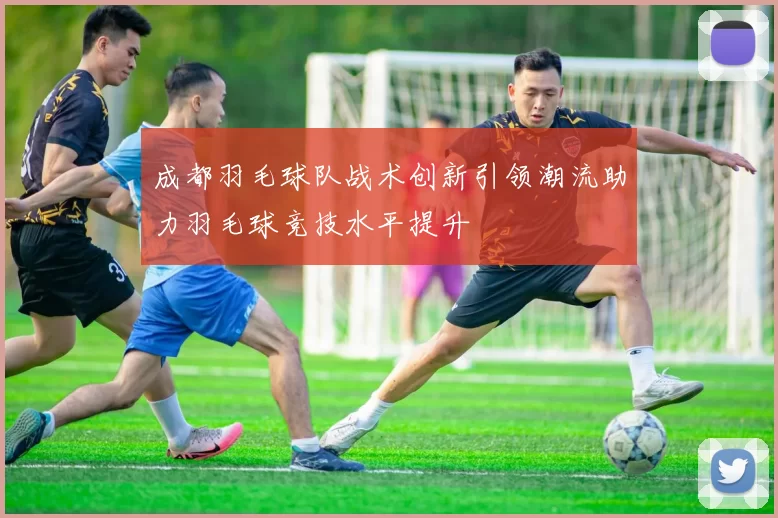 成都羽毛球队战术创新引领潮流助力羽毛球竞技水平提升