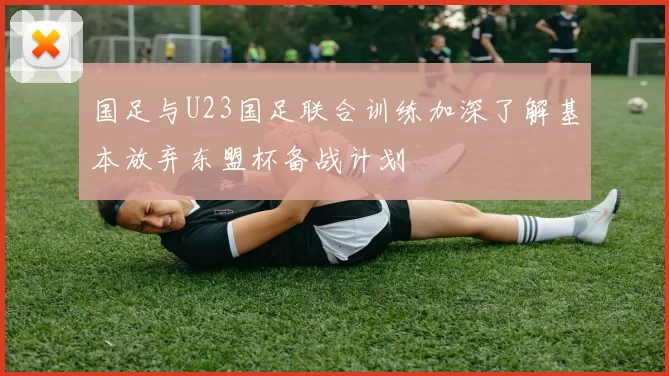 国足与U23国足联合训练加深了解基本放弃东盟杯备战计划
