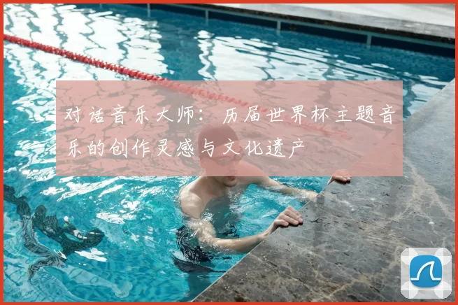 对话音乐大师:历届世界杯主题音乐的创作灵感与文化遗产