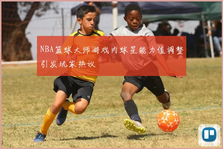 NBA篮球大师游戏内球星能力值调整引发玩家热议