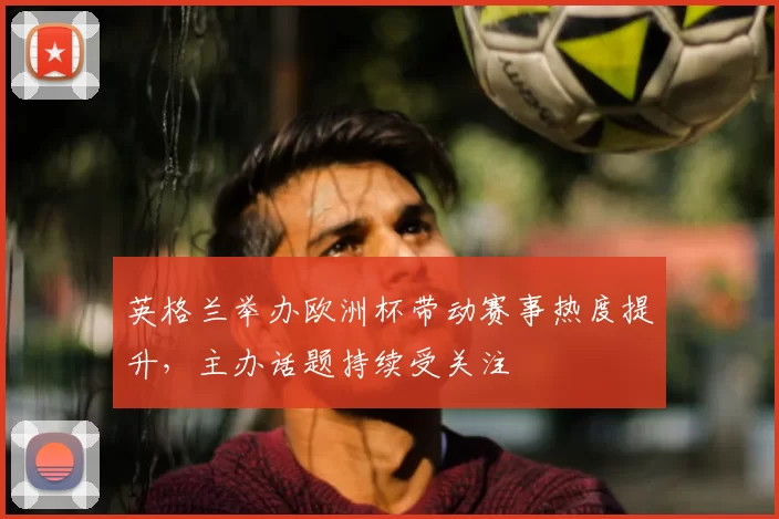 英格兰举办欧洲杯带动赛事热度提升，主办话题持续受关注