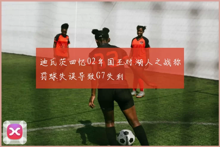 迪瓦茨回忆02年国王对湖人之战称罚球失误导致G7失利