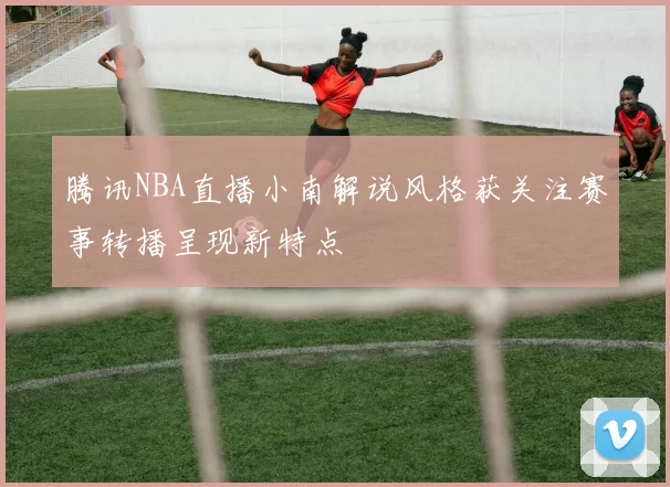 腾讯NBA直播小南解说风格获关注赛事转播呈现新特点