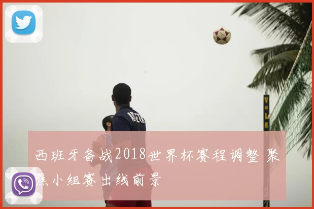 西班牙备战2018世界杯赛程调整 聚焦小组赛出线前景