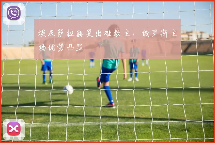 埃及萨拉赫复出难救主，俄罗斯主场优势凸显