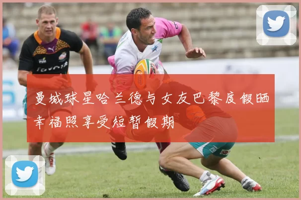 曼城球星哈兰德与女友巴黎度假晒幸福照享受短暂假期