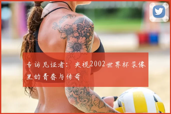 专访见证者:央视2002世界杯录像里的青春与传奇