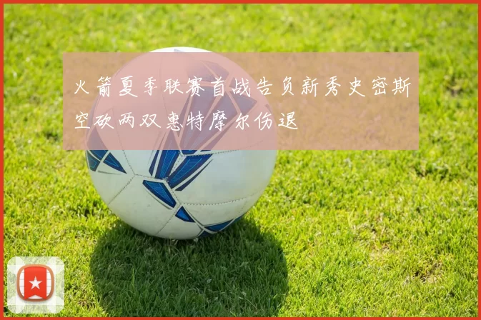 火箭夏季联赛首战告负新秀史密斯空砍两双惠特摩尔伤退