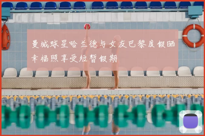 曼城球星哈兰德与女友巴黎度假晒幸福照享受短暂假期