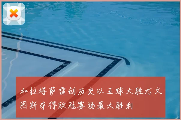 加拉塔萨雷创历史以五球大胜尤文图斯夺得欧冠赛场最大胜利