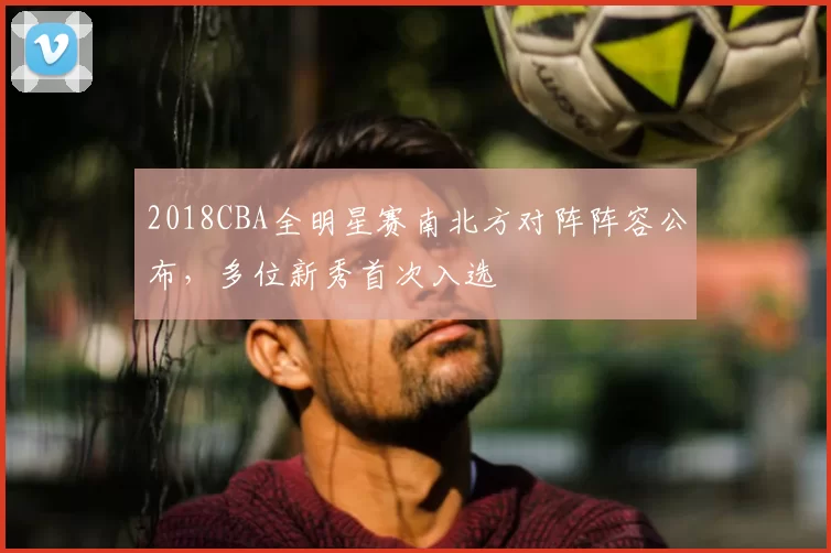 2018CBA全明星赛南北方对阵阵容公布，多位新秀首次入选