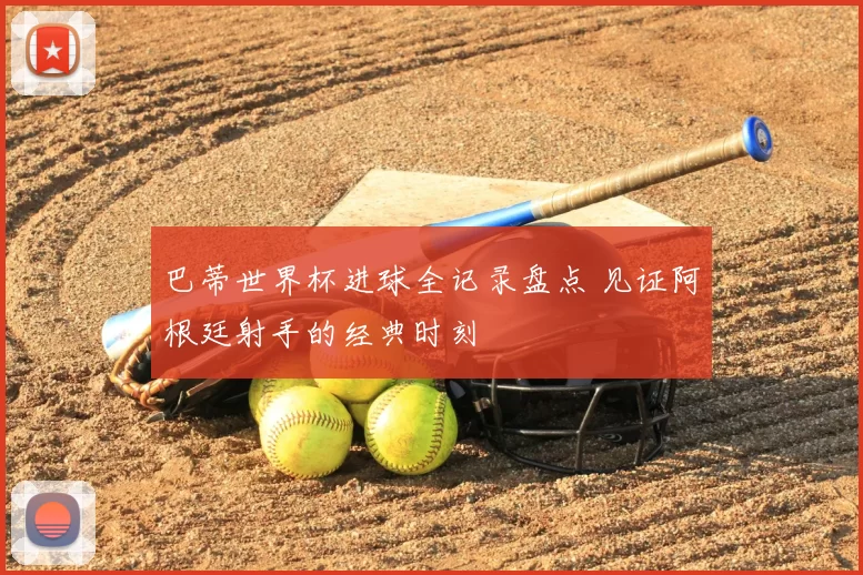 巴蒂世界杯进球全记录盘点 见证阿根廷射手的经典时刻