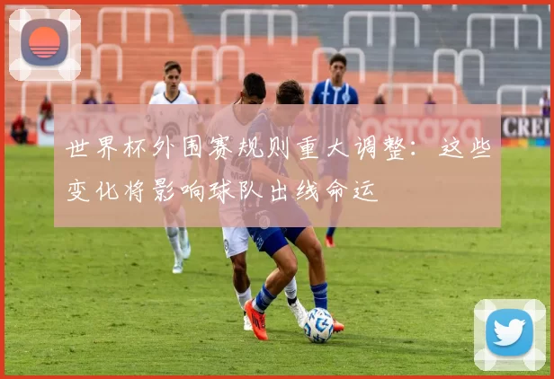 世界杯外围赛规则重大调整:这些变化将影响球队出线命运