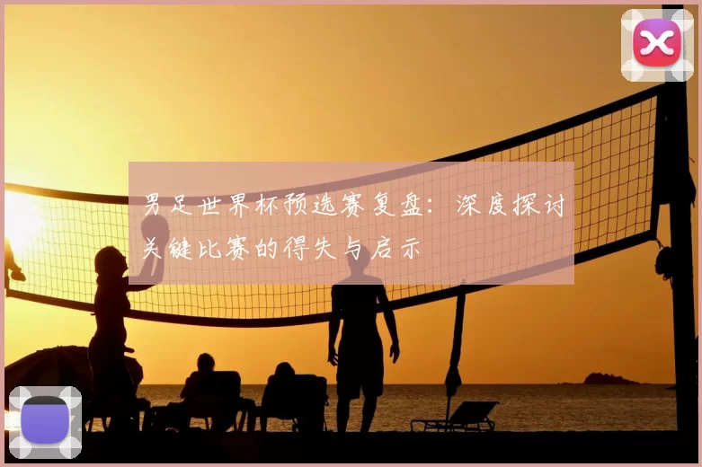 男足世界杯预选赛复盘:深度探讨关键比赛的得失与启示