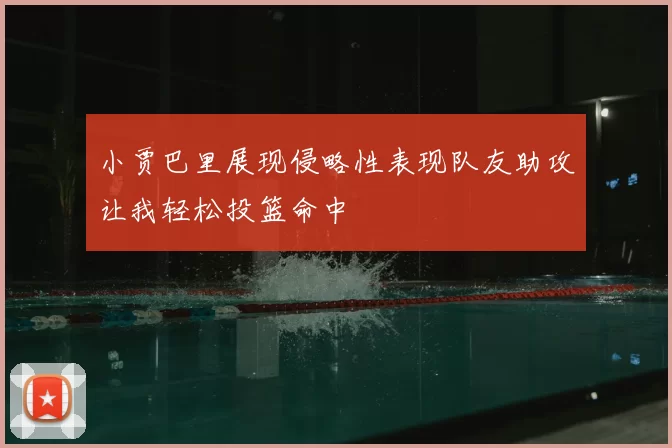 小贾巴里展现侵略性表现队友助攻让我轻松投篮命中