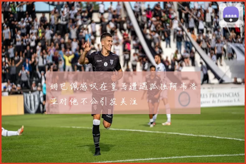姆巴佩感叹在皇马遭遇孤独阿韦洛亚对他不公引发关注