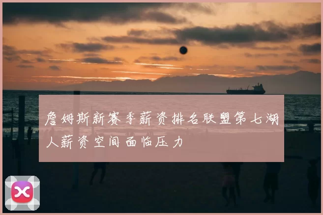 詹姆斯新赛季薪资排名联盟第七湖人薪资空间面临压力