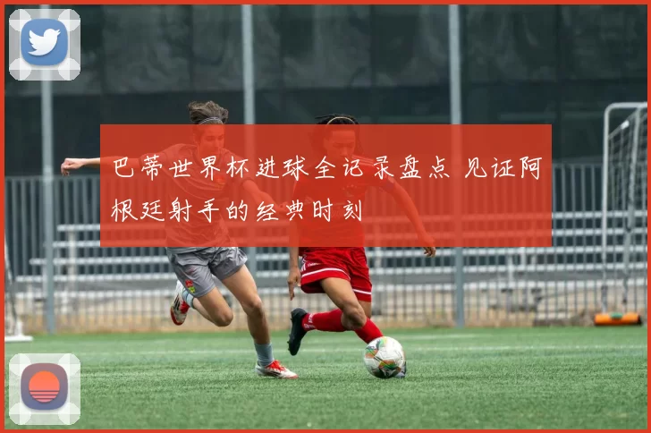 巴蒂世界杯进球全记录盘点 见证阿根廷射手的经典时刻
