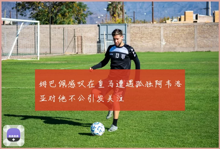 姆巴佩感叹在皇马遭遇孤独阿韦洛亚对他不公引发关注
