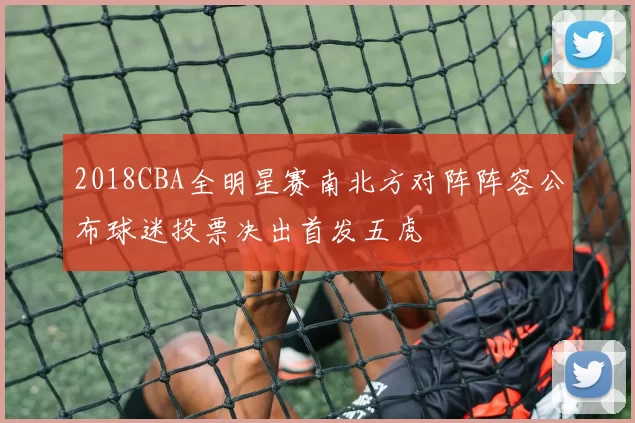 2018CBA全明星赛南北方对阵阵容公布球迷投票决出首发五虎