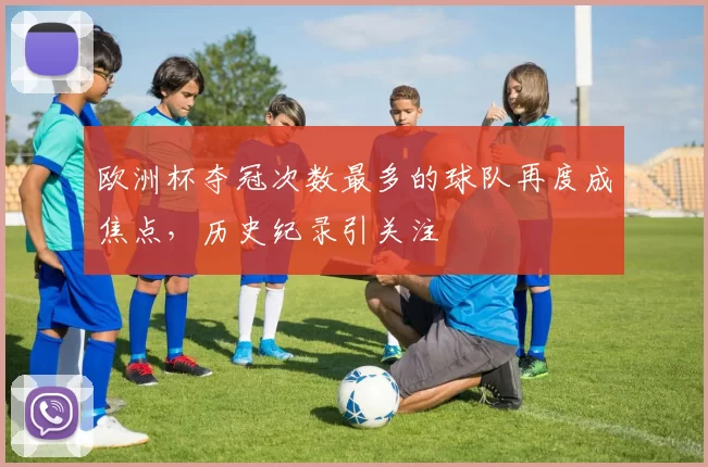 欧洲杯夺冠次数最多的球队再度成焦点,历史纪录引关注